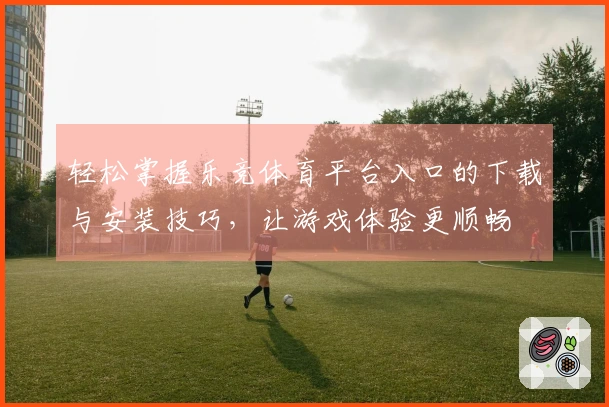 轻松掌握乐竞体育平台入口的下载与安装技巧，让游戏体验更顺畅