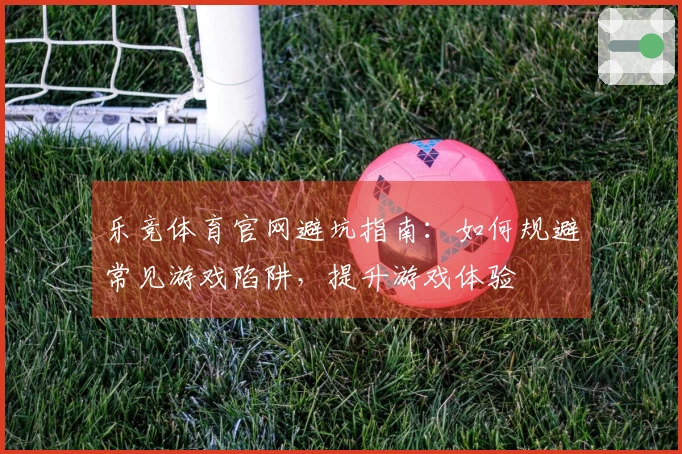 乐竞体育官网避坑指南：如何规避常见游戏陷阱，提升游戏体验