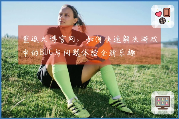 重返火博官网，如何快速解决游戏中的BUG与问题体验全新乐趣
