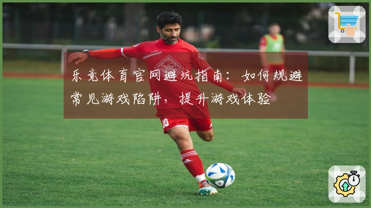 乐竞体育官网避坑指南：如何规避常见游戏陷阱，提升游戏体验