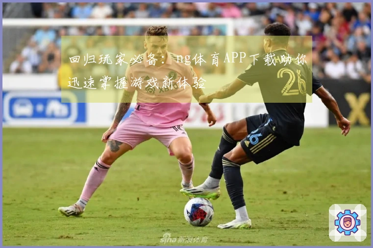 回归玩家必备：ng体育APP下载助你迅速掌握游戏新体验