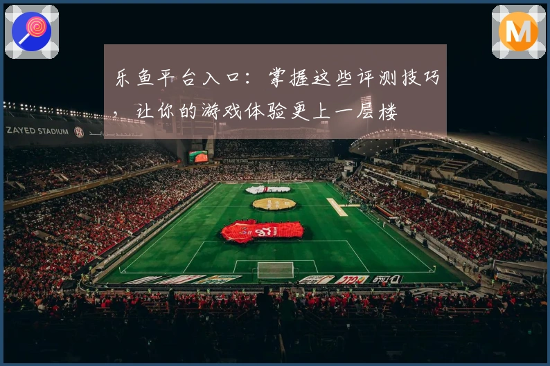 乐鱼平台入口：掌握这些评测技巧，让你的游戏体验更上一层楼